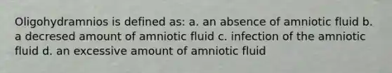 Oligohydramnios is defined as: a. an absence of amniotic fluid b. a decresed amount of amniotic fluid c. infection of the amniotic fluid d. an excessive amount of amniotic fluid