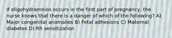 If oligohydramnios occurs in the first part of pregnancy, the nurse knows that there is a danger of which of the following? A) Major congenital anomalies B) Fetal adhesions C) Maternal diabetes D) Rh sensitization