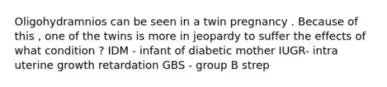 Oligohydramnios can be seen in a twin pregnancy . Because of this , one of the twins is more in jeopardy to suffer the effects of what condition ? IDM - infant of diabetic mother IUGR- intra uterine growth retardation GBS - group B strep