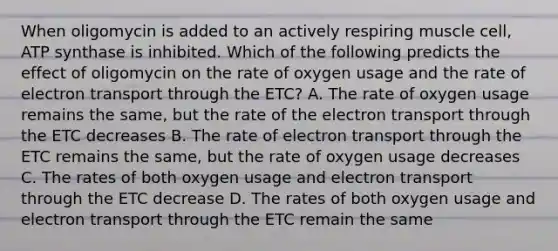 When oligomycin is added to an actively respiring muscle cell, ATP synthase is inhibited. Which of the following predicts the effect of oligomycin on the rate of oxygen usage and the rate of electron transport through the ETC? A. The rate of oxygen usage remains the same, but the rate of the electron transport through the ETC decreases B. The rate of electron transport through the ETC remains the same, but the rate of oxygen usage decreases C. The rates of both oxygen usage and electron transport through the ETC decrease D. The rates of both oxygen usage and electron transport through the ETC remain the same