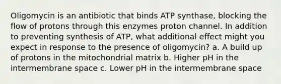 Oligomycin is an antibiotic that binds ATP synthase, blocking the flow of protons through this enzymes proton channel. In addition to preventing synthesis of ATP, what additional effect might you expect in response to the presence of oligomycin? a. A build up of protons in the mitochondrial matrix b. Higher pH in the intermembrane space c. Lower pH in the intermembrane space