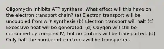 Oligomycin inhibits ATP synthase. What effect will this have on the electron transport chain? (a) Electron transport will be uncoupled from ATP synthesis (b) Electron transport will halt (c) Excessive heat will be generated. (d) Oxygen will still be consumed by complex IV, but no protons will be transported. (d) Only half the number of electrons will be transported.