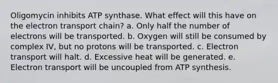 Oligomycin inhibits ATP synthase. What effect will this have on the electron transport chain? a. Only half the number of electrons will be transported. b. Oxygen will still be consumed by complex IV, but no protons will be transported. c. Electron transport will halt. d. Excessive heat will be generated. e. Electron transport will be uncoupled from ATP synthesis.