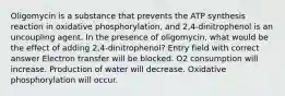 Oligomycin is a substance that prevents the ATP synthesis reaction in oxidative phosphorylation, and 2,4-dinitrophenol is an uncoupling agent. In the presence of oligomycin, what would be the effect of adding 2,4-dinitrophenol? Entry field with correct answer Electron transfer will be blocked. O2 consumption will increase. Production of water will decrease. Oxidative phosphorylation will occur.