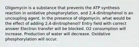 Oligomycin is a substance that prevents the ATP synthesis reaction in oxidative phosphorylation, and 2,4-dinitrophenol is an uncoupling agent. In the presence of oligomycin, what would be the effect of adding 2,4-dinitrophenol? Entry field with correct answer Electron transfer will be blocked. O2 consumption will increase. Production of water will decrease. Oxidative phosphorylation will occur.