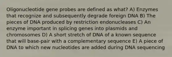 Oligonucleotide gene probes are defined as what? A) Enzymes that recognize and subsequently degrade foreign DNA B) The pieces of DNA produced by restriction endonucleases C) An enzyme important in splicing genes into plasmids and chromosomes D) A short stretch of DNA of a known sequence that will base-pair with a complementary sequence E) A piece of DNA to which new nucleotides are added during DNA sequencing