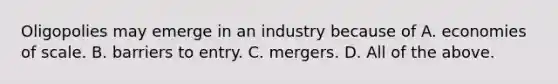 Oligopolies may emerge in an industry because of A. economies of scale. B. barriers to entry. C. mergers. D. All of the above.