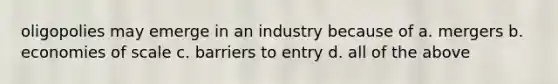 oligopolies may emerge in an industry because of a. mergers b. economies of scale c. barriers to entry d. all of the above