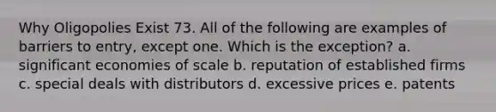 Why Oligopolies Exist 73. All of the following are examples of barriers to entry, except one. Which is the exception? a. significant economies of scale b. reputation of established firms c. special deals with distributors d. excessive prices e. patents