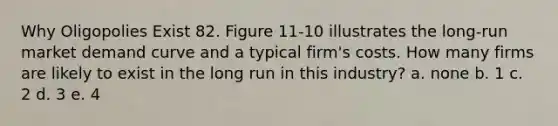 Why Oligopolies Exist 82. Figure 11-10 illustrates the long-run market demand curve and a typical firm's costs. How many firms are likely to exist in the long run in this industry? a. none b. 1 c. 2 d. 3 e. 4