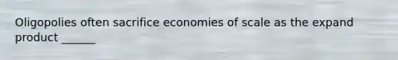 Oligopolies often sacrifice economies of scale as the expand product ______