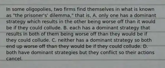 In some​ oligopolies, two firms find themselves in what is known as​ "the prisoner's'​ dilemma," that​ is, A. only one has a dominant strategy which results in the other being worse off than it would be if they could collude. B. each has a dominant strategy that results in both of them being worse off than they would be if they could collude. C. neither has a dominant strategy so both end up worse off than they would be if they could collude. D. both have dominant strategies but they conflict so their actions cancel.