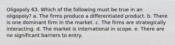 Oligopoly 63. Which of the following must be true in an oligopoly? a. The firms produce a differentiated product. b. There is one dominant firm in the market. c. The firms are strategically interacting. d. The market is international in scope. e. There are no significant barriers to entry.