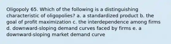 Oligopoly 65. Which of the following is a distinguishing characteristic of oligopolies? a. a standardized product b. the goal of profit maximization c. the interdependence among firms d. downward-sloping demand curves faced by firms e. a downward-sloping market demand curve