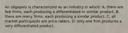 An oligopoly is characterized as an industry in which: A. there are few firms, each producing a differentiated or similar product. B. there are many firms, each producing a similar product. C. all market participants are price takers. D. only one firm produces a very differentiated product.