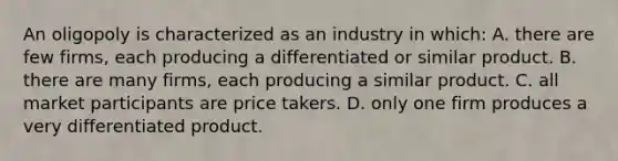 An oligopoly is characterized as an industry in which: A. there are few firms, each producing a differentiated or similar product. B. there are many firms, each producing a similar product. C. all market participants are price takers. D. only one firm produces a very differentiated product.