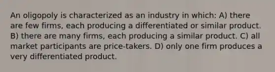 An oligopoly is characterized as an industry in which: A) there are few firms, each producing a differentiated or similar product. B) there are many firms, each producing a similar product. C) all market participants are price-takers. D) only one firm produces a very differentiated product.