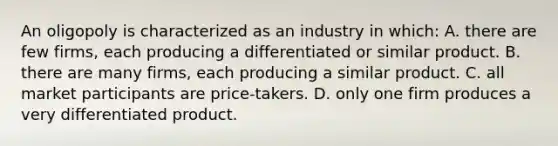 An oligopoly is characterized as an industry in which: A. there are few firms, each producing a differentiated or similar product. B. there are many firms, each producing a similar product. C. all market participants are price-takers. D. only one firm produces a very differentiated product.