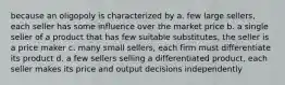 because an oligopoly is characterized by a. few large sellers, each seller has some influence over the market price b. a single seller of a product that has few suitable substitutes, the seller is a price maker c. many small sellers, each firm must differentiate its product d. a few sellers selling a differentiated product, each seller makes its price and output decisions independently