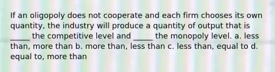 If an oligopoly does not cooperate and each firm chooses its own quantity, the industry will produce a quantity of output that is _____ the competitive level and _____ the monopoly level. a. less than, more than b. more than, less than c. less than, equal to d. equal to, more than