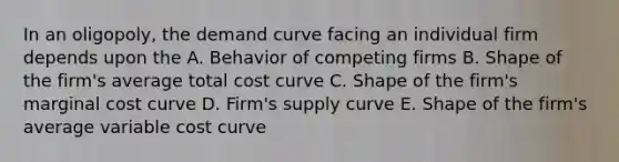 In an oligopoly, the demand curve facing an individual firm depends upon the A. Behavior of competing firms B. Shape of the firm's average total cost curve C. Shape of the firm's marginal cost curve D. Firm's supply curve E. Shape of the firm's average variable cost curve