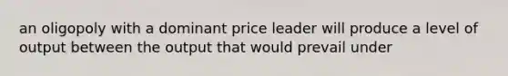 an oligopoly with a dominant price leader will produce a level of output between the output that would prevail under