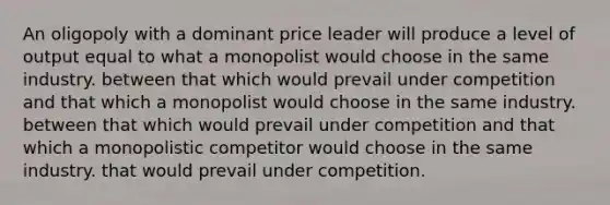 An oligopoly with a dominant price leader will produce a level of output equal to what a monopolist would choose in the same industry. between that which would prevail under competition and that which a monopolist would choose in the same industry. between that which would prevail under competition and that which a monopolistic competitor would choose in the same industry. that would prevail under competition.