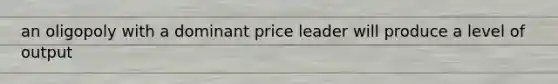 an oligopoly with a dominant price leader will produce a level of output