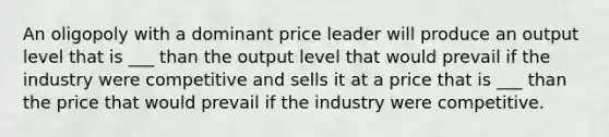 An oligopoly with a dominant price leader will produce an output level that is ___ than the output level that would prevail if the industry were competitive and sells it at a price that is ___ than the price that would prevail if the industry were competitive.