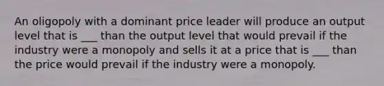 An oligopoly with a dominant price leader will produce an output level that is ___ than the output level that would prevail if the industry were a monopoly and sells it at a price that is ___ than the price would prevail if the industry were a monopoly.