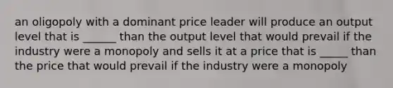 an oligopoly with a dominant price leader will produce an output level that is ______ than the output level that would prevail if the industry were a monopoly and sells it at a price that is _____ than the price that would prevail if the industry were a monopoly