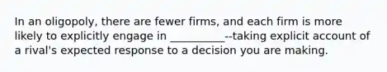 In an oligopoly, there are fewer firms, and each firm is more likely to explicitly engage in __________--taking explicit account of a rival's expected response to a decision you are making.