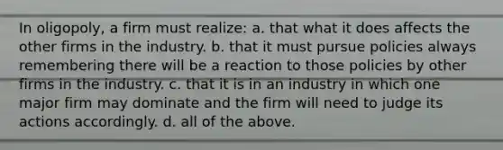 In oligopoly, a firm must realize: a. that what it does affects the other firms in the industry. b. that it must pursue policies always remembering there will be a reaction to those policies by other firms in the industry. c. that it is in an industry in which one major firm may dominate and the firm will need to judge its actions accordingly. d. all of the above.