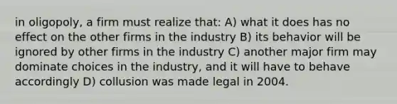 in oligopoly, a firm must realize that: A) what it does has no effect on the other firms in the industry B) its behavior will be ignored by other firms in the industry C) another major firm may dominate choices in the industry, and it will have to behave accordingly D) collusion was made legal in 2004.