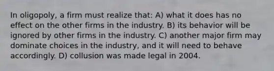 In oligopoly, a firm must realize that: A) what it does has no effect on the other firms in the industry. B) its behavior will be ignored by other firms in the industry. C) another major firm may dominate choices in the industry, and it will need to behave accordingly. D) collusion was made legal in 2004.