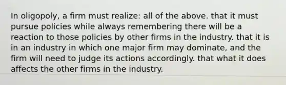 In oligopoly, a firm must realize: all of the above. that it must pursue policies while always remembering there will be a reaction to those policies by other firms in the industry. that it is in an industry in which one major firm may dominate, and the firm will need to judge its actions accordingly. that what it does affects the other firms in the industry.