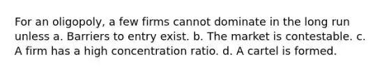 For an oligopoly, a few firms cannot dominate in the long run unless a. Barriers to entry exist. b. The market is contestable. c. A firm has a high concentration ratio. d. A cartel is formed.