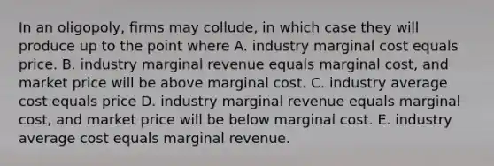 In an​ oligopoly, firms may​ collude, in which case they will produce up to the point where A. industry marginal cost equals price. B. industry marginal revenue equals marginal​ cost, and market price will be above marginal cost. C. industry average cost equals price D. industry marginal revenue equals marginal​ cost, and market price will be below marginal cost. E. industry average cost equals marginal revenue.