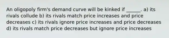 An oligopoly firm's demand curve will be kinked if ______. a) its rivals collude b) its rivals match price increases and price decreases c) its rivals ignore price increases and price decreases d) its rivals match price decreases but ignore price increases