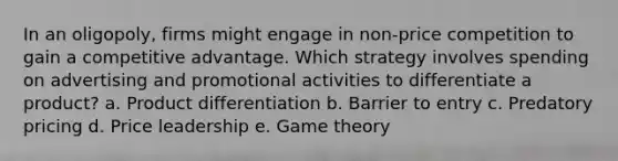 In an oligopoly, firms might engage in non-price competition to gain a competitive advantage. Which strategy involves spending on advertising and promotional activities to differentiate a product? a. Product differentiation b. Barrier to entry c. Predatory pricing d. Price leadership e. Game theory