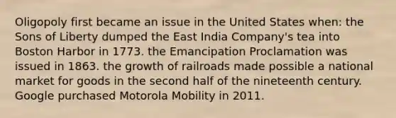 Oligopoly first became an issue in the United States when: the Sons of Liberty dumped the East India Company's tea into Boston Harbor in 1773. the Emancipation Proclamation was issued in 1863. the growth of railroads made possible a national market for goods in the second half of the nineteenth century. Google purchased Motorola Mobility in 2011.