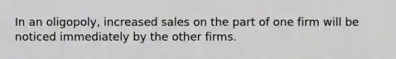 In an oligopoly, increased sales on the part of one firm will be noticed immediately by the other firms.