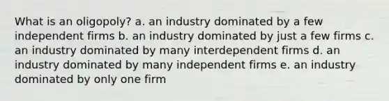 What is an oligopoly? a. an industry dominated by a few independent firms b. an industry dominated by just a few firms c. an industry dominated by many interdependent firms d. an industry dominated by many independent firms e. an industry dominated by only one firm