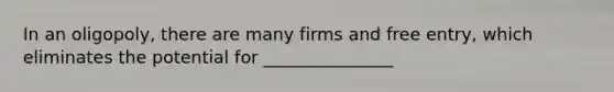 In an oligopoly, there are many firms and free entry, which eliminates the potential for _______________