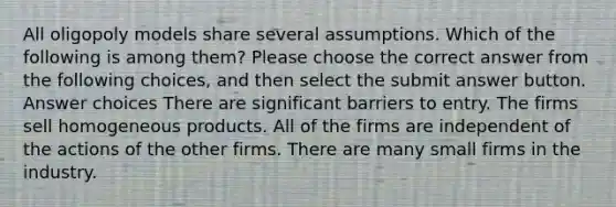 All oligopoly models share several assumptions. Which of the following is among them? Please choose the correct answer from the following choices, and then select the submit answer button. Answer choices There are significant barriers to entry. The firms sell homogeneous products. All of the firms are independent of the actions of the other firms. There are many small firms in the industry.