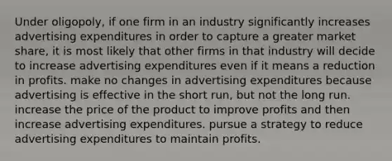 Under oligopoly, if one firm in an industry significantly increases advertising expenditures in order to capture a greater market share, it is most likely that other firms in that industry will decide to increase advertising expenditures even if it means a reduction in profits. make no changes in advertising expenditures because advertising is effective in the short run, but not the long run. increase the price of the product to improve profits and then increase advertising expenditures. pursue a strategy to reduce advertising expenditures to maintain profits.