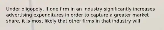 Under oligopoly, if one firm in an industry significantly increases advertising expenditures in order to capture a greater market share, it is most likely that other firms in that industry will