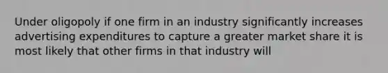 Under oligopoly if one firm in an industry significantly increases advertising expenditures to capture a greater market share it is most likely that other firms in that industry will