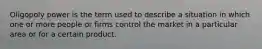 Oligopoly power is the term used to describe a situation in which one or more people or firms control the market in a particular area or for a certain product.