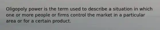 Oligopoly power is the term used to describe a situation in which one or more people or firms control the market in a particular area or for a certain product.